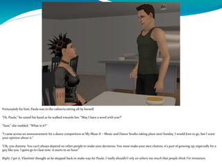 Fortunately for him, Paula was in the cafeteria sitting all by herself.
“Hi, Paula,” he raised his hand as he walked towards her. “May I have a word with you?”
“Sure,” she nodded. “What is it?”
“I came across an announcement for a dance competition at My Muse II – Music and Dance Studio taking place next Sunday. I would love to go, but I want
your opinion about it.”
“Oh, you dummy. You can’t always depend on other people to make your decisions. You must make your own choices; it’s part of growing up, especially for a
guy like you. I gotta go to class now; it starts in an hour.”
Right, I get it, Vlastimir thought as he stepped back to make way for Paula. I really shouldn’t rely on others too much that people think I’m immature.
 