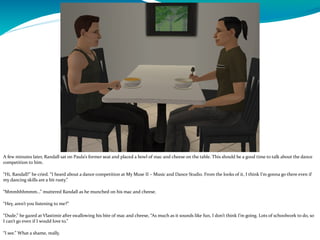 A few minutes later, Randall sat on Paula’s former seat and placed a bowl of mac and cheese on the table. This should be a good time to talk about the dance
competition to him.
“Hi, Randall!” he cried. “I heard about a dance competition at My Muse II – Music and Dance Studio. From the looks of it, I think I’m gonna go there even if
my dancing skills are a bit rusty.”
“Mmmhhhmmm…” muttered Randall as he munched on his mac and cheese.
“Hey, aren’t you listening to me?”
“Dude,” he gazed at Vlastimir after swallowing his bite of mac and cheese, “As much as it sounds like fun, I don’t think I’m going. Lots of schoolwork to do, so
I can’t go even if I would love to.”
 