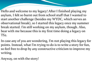 Hello and welcome to my legacy! After I finished playing my
asylum, I felt so burnt out from school stuff that I wanted to
start another challenge (besides my WYDC, which serves an
observational break), so I started this legacy once my summer
break started. I’m still working on my asylum, though. Also,
bear with me because this is my first time doing a legacy on
TS2.
In case any of you are wondering, I’m not playing this legacy for
points. Instead, what I’m trying to do is to write a story for fun,
so feel free to drop by any constructive criticism to improve my
writing.
Anyway, on with the story!
 