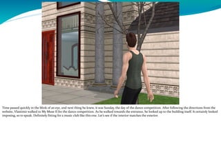 Time passed quickly in the blink of an eye, and next thing he knew, it was Sunday, the day of the dance competition. After following the directions from the
website, Vlastimir walked to My Muse II for the dance competition. As he walked towards the entrance, he looked up to the building itself. It certainly looked
imposing, so to speak. Definitely fitting for a music club like this one. Let’s see if the interior matches the exterior.
 