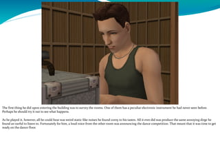The first thing he did upon entering the building was to survey the rooms. One of them has a peculiar electronic instrument he had never seen before.
Perhaps he should try it out to see what happens.
As he played it, however, all he could hear was weird static-like noises he found corny to his tastes. All it ever did was produce the same annoying dirge he
found an earful to listen to. Fortunately for him, a loud voice from the other room was announcing the dance competition. That meant that it was time to get
ready on the dance floor.
 
