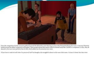 Once the competition started, everyone gathered around the DJ booth to start dancing as soon as the DJ started playing the music. A nervous Vlastimir
looked around his fellow competitors and gulped. These people danced like experts while he himself acted like a newbie in comparison. In fact, they all
danced to the tune more perfectly than he did, which added into his anxieties even more.
I’ll just have to make do with what I’ve practiced, huh? he thought as he struggled to dance to the tune of the music. At least it’s better late than never.
 