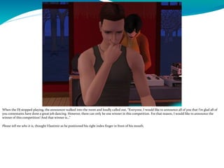 When the DJ stopped playing, the announcer walked into the room and loudly called out, “Everyone, I would like to announce all of you that I’m glad all of
you contestants have done a great job dancing. However, there can only be one winner in this competition. For that reason, I would like to announce the
winner of this competition! And that winner is…”
Please tell me who it is, thought Vlastimir as he positioned his right index finger in front of his mouth.
 