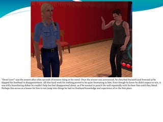 “Demi Love!” was the answer after a few seconds of tension rising in his mind. Once the winner was announced, he clenched his teeth and frowned as he
slapped his forehead in disappointment. All that hard work for nothing proved to be quite frustrating to him. Even though he knew he didn’t expect to win, it
was still a humiliating defeat he couldn’t help but feel disappointed about, as if he wanted to punch the wall repeatedly with his bare fists until they bleed.
Perhaps this serves as a lesson for him to not jump into things he had no firsthand knowledge and experience of in the first place.
 
