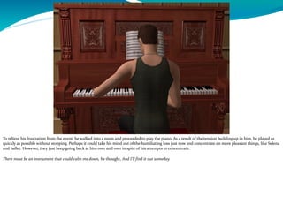 To relieve his frustration from the event, he walked into a room and proceeded to play the piano. As a result of the tension building up in him, he played as
quickly as possible without stopping. Perhaps it could take his mind out of the humiliating loss just now and concentrate on more pleasant things, like Selena
and ballet. However, they just keep going back at him over and over in spite of his attempts to concentrate.
There must be an instrument that could calm me down, he thought, And I’ll find it out someday.
---------------------------------------------------------------------------------------------------------------------------------------------------------------------------------------------
 