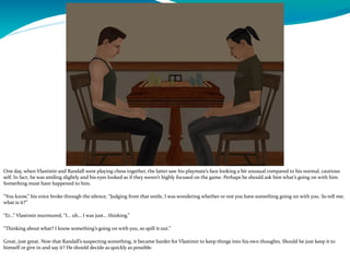 One day, when Vlastimir and Randall were playing chess together, the latter saw his playmate’s face looking a bit unusual compared to his normal, cautious
self. In fact, he was smiling slightly and his eyes looked as if they weren’t highly focused on the game. Perhaps he should ask him what’s going on with him.
Something must have happened to him.
“You know,” his voice broke through the silence, “Judging from that smile, I was wondering whether or not you have something going on with you. So tell me;
what is it?”
“Er…” Vlastimir murmured, “I… uh… I was just… thinking.”
“Thinking about what? I know something’s going on with you, so spill it out.”
Great, just great. Now that Randall’s suspecting something, it became harder for Vlastimir to keep things into his own thoughts. Should he just keep it to
himself or give in and say it? He should decide as quickly as possible.
 