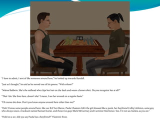 “I have to admit, I sort of like someone around here,” he looked up towards Randall.
“Just as I thought,” he said as he moved one of his pawns. “With whom?”
“Selena Baldwin. She’s the redhead who clips her hair on the back and wears a brown shirt. Do you recognize her at all?”
“That I do. She lives here, doesn’t she? I mean, I see her around on a regular basis.”
“Of course she does. Don’t you know anyone around here other than me?”
“Duh! I know some people around here, like our RA Yuri Bierce, Paula Chastain AKA the girl dressed like a punk, her boyfriend Colby Littleton, some guy
who always wears a tracksuit named Samuel Locke, and those two guys Mark McCartney and Carmine Hutchence. See, I’m not as clueless as you are.”
“Hold on a sec; did you say Paula has a boyfriend?” Vlastimir froze.
 