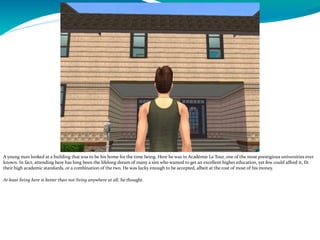 A young man looked at a building that was to be his home for the time being. Here he was in Académie Le Tour, one of the most prestigious universities ever
known. In fact, attending here has long been the lifelong dream of many a sim who wanted to get an excellent higher education, yet few could afford it, fit
their high academic standards, or a combination of the two. He was lucky enough to be accepted, albeit at the cost of most of his money.
At least living here is better than not living anywhere at all, he thought.
 