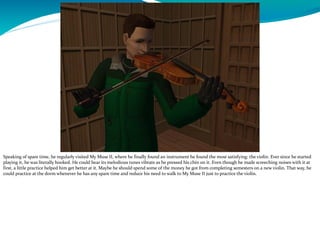 Speaking of spare time, he regularly visited My Muse II, where he finally found an instrument he found the most satisfying: the violin. Ever since he started
playing it, he was literally hooked. He could hear its melodious tunes vibrate as he pressed his chin on it. Even though he made screeching noises with it at
first, a little practice helped him get better at it. Maybe he should spend some of the money he got from completing semesters on a new violin. That way, he
could practice at the dorm whenever he has any spare time and reduce his need to walk to My Muse II just to practice the violin.
 