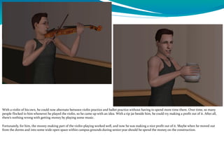 With a violin of his own, he could now alternate between violin practice and ballet practice without having to spend more time there. Over time, so many
people flocked to him whenever he played the violin, so he came up with an idea. With a tip jar beside him, he could try making a profit out of it. After all,
there’s nothing wrong with getting money by playing some music.
Fortunately, for him, the money-making part of the violin-playing worked well, and now he was making a nice profit out of it. Maybe when he moved out
from the dorms and into some wide open space within campus grounds during senior year should he spend the money on the construction.
 