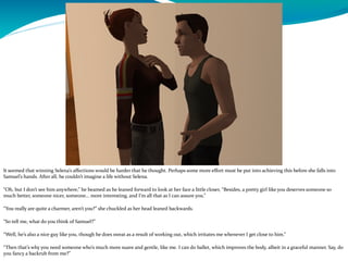 It seemed that winning Selena’s affections would be harder that he thought. Perhaps some more effort must be put into achieving this before she falls into
Samuel’s hands. After all, he couldn’t imagine a life without Selena.
“Oh, but I don’t see him anywhere,” he beamed as he leaned forward to look at her face a little closer, “Besides, a pretty girl like you deserves someone so
much better, someone nicer, someone… more interesting, and I’m all that as I can assure you.”
“You really are quite a charmer, aren’t you?” she chuckled as her head leaned backwards.
“So tell me, what do you think of Samuel?”
“Well, he’s also a nice guy like you, though he does sweat as a result of working out, which irritates me whenever I get close to him.”
“Then that’s why you need someone who’s much more suave and gentle, like me. I can do ballet, which improves the body, albeit in a graceful manner. Say, do
you fancy a backrub from me?”
 