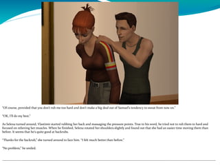 “Of course, provided that you don’t rub me too hard and don’t make a big deal out of Samuel’s tendency to sweat from now on.”
“OK, I’ll do my best.”
As Selena turned around, Vlastimir started rubbing her back and massaging the pressure points. True to his word, he tried not to rub them to hard and
focused on relieving her muscles. When he finished, Selena rotated her shoulders slightly and found out that she had an easier time moving them than
before. It seems that he’s quite good at backrubs.
“Thanks for the backrub,” she turned around to face him. “I felt much better than before.”
“No problem,” he smiled.
--------------------------------------------------------------------------------------------------------------------------------------------------------------------------------------------
 