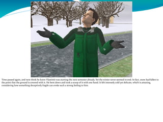 Time passed again, and next think he knew Vlastimir was starting the next semester already. Yet the winter never seemed to end. In fact, snow had fallen to
the point that the ground is covered with it. He bent down and took a scoop of it with one hand. It felt intensely cold yet delicate, which is amazing,
considering how something deceptively fragile can evoke such a strong feeling to him.
 