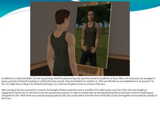 In addition to violin and ballet, he took up painting, which he practiced quietly upon his arrival to Académie Le Tour. After a lot of practice, he managed to
paint a portrait of himself standing in a field with trees around. Once he finished, he smiled at it. That sure felt like an accomplishment to be proud of. In
fact, he might have to keep it for himself and hang it in a wall once he gets to move to a house of his own.
After staring at his own portrait for a minute, he thought of Selena and how cruel it would be if he didn’t paint a portrait of her. He even bought an
engagement ring for her as well just in case she accepts the proposal. In order to remedy this, he started painting Selena’s portrait so that he could hang it
alongside his own. With these two portraits hanging side by side, they could reflect how their lives will be like as they live together surrounded by a family of
their own.
 