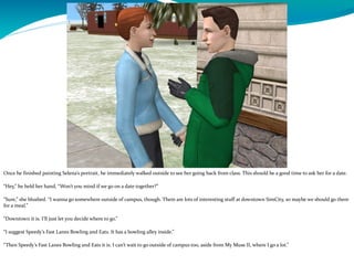 Once he finished painting Selena’s portrait, he immediately walked outside to see her going back from class. This should be a good time to ask her for a date.
“Hey,” he held her hand, “Won’t you mind if we go on a date together?”
“Sure,” she blushed. “I wanna go somewhere outside of campus, though. There are lots of interesting stuff at downtown SimCity, so maybe we should go there
for a meal.”
“Downtown it is. I’ll just let you decide where to go.”
“I suggest Speedy’s Fast Lanes Bowling and Eats. It has a bowling alley inside.”
“Then Speedy’s Fast Lanes Bowling and Eats it is. I can’t wait to go outside of campus too, aside from My Muse II, where I go a lot.”
 