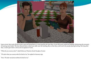 Upon arrival, they took off their winter coats and hung them at a coat stand by the front door. It sure felt warm inside the building, eliminating the necessity
of wearing coats inside. The host showed them a three-seat table near the bowling alley so that they could watch the people playing bowling. Not long after
that, a waiter gave them a menu and two glasses of water.
“What do you wanna order?” asked Selena as Vlastimir drank his glass of water.
“I’ll order what you wanna order for both of us,” he replied in between sips.
“Fine. I’ll order nectarine tartlette for both of us.”
 