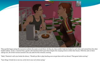 They quickly began eating the nectarine tartlette the waiter served them. As they ate, they couldn’t help but looked at each other and noticed how the other
looked radiant. In fact, it seemed that a gentle calm had descended upon them despite the creeping tension within their hearts. With the calm in them
taking root, all of their worries seemed to be cast aside for this romantic evening.
“Baby,” Vlastimir’s soft voice broke the silence, “Would you like to play bowling once we get done with our dinner? That game looks exciting.”
“Sure thing. It looks fun to me too, so let’s do it once we’re done eating.”
 