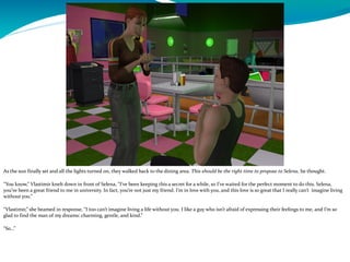 As the sun finally set and all the lights turned on, they walked back to the dining area. This should be the right time to propose to Selena, he thought.
“You know,” Vlastimir knelt down in front of Selena, “I’ve been keeping this a secret for a while, so I’ve waited for the perfect moment to do this. Selena,
you’ve been a great friend to me in university. In fact, you’re not just my friend. I’m in love with you, and this love is so great that I really can’t imagine living
without you.”
“Vlastimir,” she beamed in response, “I too can’t imagine living a life without you. I like a guy who isn’t afraid of expressing their feelings to me, and I’m so
glad to find the man of my dreams: charming, gentle, and kind.”
“So…”
 