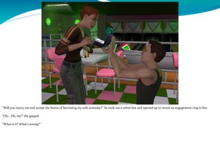 “Will you marry me and accept the honor of becoming my wife someday?” he took out a velvet box and opened up to reveal an engagement ring to her.
“Oh… Oh, my!” she gasped.
“What is it? What’s wrong?”
 