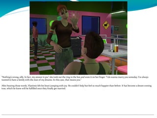 “Nothing’s wrong, silly. In fact, my answer is yes,” she took out the ring in the box and wore it on her finger. “I do wanna marry you someday. I’ve always
wanted to have a family with the man of my dreams. In this case, that means you.”
After hearing those words, Vlastimir felt his heart jumping with joy. He couldn’t help but feel so much happier than before. It has become a dream coming
true, which he knew will be fulfilled once they finally get married.
--------------------------------------------------------------------------------------------------------------------------------------------------------------------------------------------
 
