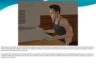 Winter gave way to spring, and with that Vlastimir became as senior. This should be the opportunity for him to move out of the dorms to buy a piece of land
within campus grounds to settle in. With luck, he might as well found a Greek house for his future descendants to stay in on campus so that they will have a
place to stay in once they arrive at university.
Fortunately, there seemed to be vast tracts of land for construction, and the school had given him permission to build a future Greek house on a certain site
on Baklava Boulevard, farther from several houses too expensive for him to afford but closer to Mille House Dorms. That should be a good place to get some
people to join in the fun.
 