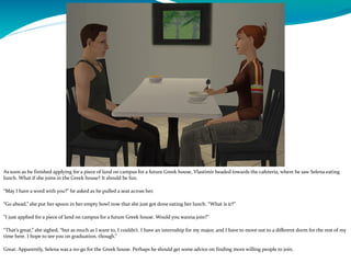 As soon as he finished applying for a piece of land on campus for a future Greek house, Vlastimir headed towards the cafeteria, where he saw Selena eating
lunch. What if she joins in the Greek house? It should be fun.
“May I have a word with you?” he asked as he pulled a seat across her.
“Go ahead,” she put her spoon in her empty bowl now that she just got done eating her lunch. “What is it?”
“I just applied for a piece of land on campus for a future Greek house. Would you wanna join?”
“That’s great,” she sighed, “but as much as I want to, I couldn’t. I have an internship for my major, and I have to move out to a different dorm for the rest of my
time here. I hope to see you on graduation, though.”
Great. Apparently, Selena was a no-go for the Greek house. Perhaps he should get some advice on finding more willing people to join.
 