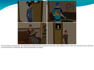A few hours later, several people, most likely fellow students like him, had arrived to the dorm. They walked around to claim the rest of the rooms in the dorm
in various directions. Afterwards, they ended up doing their own things.
 