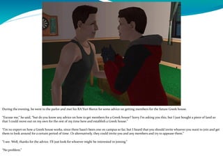 During the evening, he went to the parlor and met his RA Yuri Bierce for some advice on getting members for the future Greek house.
“Excuse me,” he said, “but do you know any advice on how to get members for a Greek house? Sorry I’m asking you this, but I just bought a piece of land so
that I could move out on my own for the rest of my time here and establish a Greek house.”
“I’m no expert on how a Greek house works, since there hasn’t been one on campus so far, but I heard that you should invite whoever you want to join and get
them to look around for a certain period of time. Or alternatively, they could invite you and any members and try to appease them.”
“I see. Well, thanks for the advice. I’ll just look for whoever might be interested in joining.”
“No problem.”
 