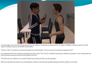 Later that night, he saw Samuel doing his homework at the cafeteria. So that jerk was still around for the night, eh? Might as well have to give him a little
surprise. Perhaps a bump on the shoulder should suffice.
“Watch it, Vidić!” he snarled once Vlastimir bumped onto his left shoulder. “Can’t you see that I’m doing my assignment here?”
So it worked after all. Time to think of something to say back to him. “Oh, I’m sorry. I should’ve seen that you should’ve sat properly. I mean, sitting while your
head’s leaning towards your homework isn’t good for your eyes.”
“Hey! Don’t you ever nitpick on me, chump! I’ll make sure you’ll pay for that if you do that again!”
Before he could open his mouth to say something back to Samuel, some footsteps, possibly heading towards the cafeteria, were heard.
 