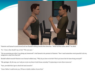 Vlastimir and Samuel turned around and saw Randall walking towards their direction. “What’s all this ruckus about?” he asked.
“Er…” Great, what should I say to him? “We were just…”
“He was annoying me when I was doing my homework!” cried Samuel as he pointed at Vlastimir. “Now I need somewhere more peaceful to do my
assignment, away from that jerk.”
Randall walked towards Vlastimir once Samuel walked away. “Why do you have to do that? Don’t you know that he hates being annoyed?”
“My apologies. By the way, can I ask you to join my future Greek house someday? I’m planning to move there tomorrow.”
“Sure, provided that I get to check the land around it.”
“Great. Before I could invite you, I’ll have to build a shelter of sorts first.”
 