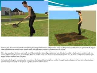 Thinking that the construction workers were being slow, he grabbed a shovel and proceeded to dig out the ground to build a house all by himself. He dug out
a few rocks before the workers finally came to assure him that they’ll construct a house for them in no time.
A few days passed and the house was finally done. Vlastimir looked at it and gave a skeptical look. It looked more like a shack, with no windows, only two
rooms, and not enough space to put his stuff in. What on earth is wrong with those construction workers? This isn’t the house I look forward to live in after
days of living in some tent near this place.
He considered calling the contractors, but remembered that he didn’t have their phone number. Enraged, he plowed a patch of land next to the shack and
planted some tomato seeds on the ground to get his mind out of the madness.
 