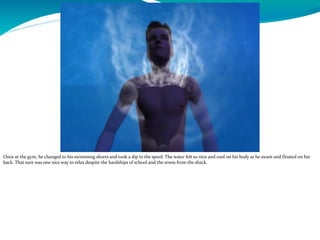 Once at the gym, he changed to his swimming shorts and took a dip in the spool. The water felt so nice and cool on his body as he swam and floated on his
back. That sure was one nice way to relax despite the hardships of school and the stress from the shack.
 