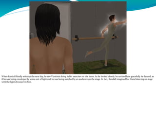 When Randall finally woke up the next day, he saw Vlastimir doing ballet exercises on the barre. As he looked closely, he noticed how gracefully he danced, as
if he was being enveloped by some sort of light and he was being watched by an audience on the stage. In fact, Randall imagined his friend dancing on stage
with the lights focused on him.
 