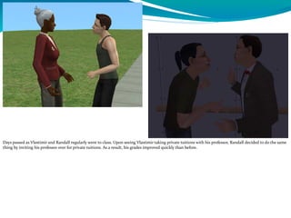 Days passed as Vlastimir and Randall regularly went to class. Upon seeing Vlastimir taking private tuitions with his professor, Randall decided to do the same
thing by inviting his professor over for private tuitions. As a result, his grades improved quickly than before.
 