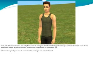 In the end, all that education and time at My Muse II paid off to the point that Vlastimir finally graduated magna cum laude. It certainly wasn’t the best
achievement that can be made in university, but it certainly was quite a feat for someone like him.
Selena would be proud of me once she hears about this, he thought as he smiled to himself.
 