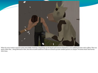 When he went inside to practice some more ballet, however, a loud bang can be heard and someone dressed as a cow suddenly hit him with a pillow. That was
quite a blow that… thing delivered to him, but who on earth could be so rude as to knock up some random person on campus? He better show that bovine
who’s boss.
 