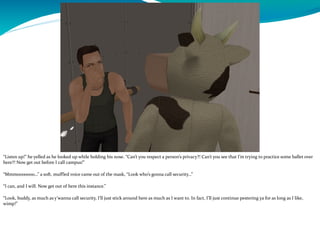 “Listen up!” he yelled as he looked up while holding his nose. “Can’t you respect a person’s privacy?! Can’t you see that I’m trying to practice some ballet over
here?! Now get out before I call campus!”
“Mmmooooooo…” a soft, muffled voice came out of the mask, “Look who’s gonna call security…”
“I can, and I will. Now get out of here this instance.”
“Look, buddy, as much as y’wanna call security, I’ll just stick around here as much as I want to. In fact, I’ll just continue pestering ya for as long as I like,
wimp!”
 