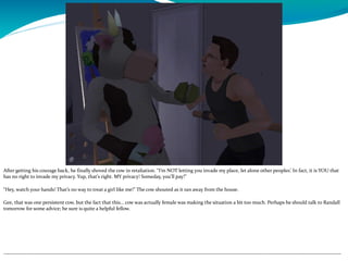 After getting his courage back, he finally shoved the cow in retaliation. “I’m NOT letting you invade my place, let alone other peoples’. In fact, it is YOU that
has no right to invade my privacy. Yup, that’s right. MY privacy! Someday, you’ll pay!”
“Hey, watch your hands! That’s no way to treat a girl like me!” The cow shouted as it ran away from the house.
Gee, that was one persistent cow, but the fact that this… cow was actually female was making the situation a bit too much. Perhaps he should talk to Randall
tomorrow for some advice; he sure is quite a helpful fellow.
--------------------------------------------------------------------------------------------------------------------------------------------------------------------------------------------
 