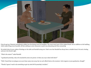 Once he got up, Vlastimir immediately walked into the dining room for breakfast. The room wasn’t part of the original shack, but an addition to the building,
which made things more bearable; all that walking to some restaurant or park was exhausting and time consuming.
He smiled when he saw a plate of hotdogs on the table and Randall eating one. Glad to see that Randall has always been a reliable friend. He took a hotdog
and sat to his friend’s right.
“What’s the matter?” asked Randall.
“I graduated yesterday, only to be attacked by some cow person. Is there any way to deal with them?”
“Well, I heard that cow plaques can scare those nasty cows away, but we can’t afford them at the moment. And congrats on your graduation, though!”
“Thanks! I guess I need to do something to get my mind off of yesterday’s incident.”
 