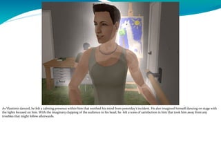 As Vlastimir danced, he felt a calming presence within him that soothed his mind from yesterday’s incident. He also imagined himself dancing on stage with
the lights focused on him. With the imaginary clapping of the audience in his head, he felt a wave of satisfaction in him that took him away from any
troubles that might follow afterwards.
 