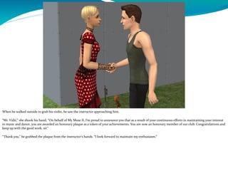 When he walked outside to grab his violin, he saw the instructor approaching him.
“Mr. Vidić,” she shook his hand, “On behalf of My Muse II, I’m proud to announce you that as a result of your continuous efforts in maintaining your interest
in music and dance, you are awarded an honorary plaque as a token of your achievements. You are now an honorary member of our club. Congratulations and
keep up with the good work, sir.”
“Thank you,” he grabbed the plaque from the instructor’s hands. “I look forward to maintain my enthusiasm.”
 