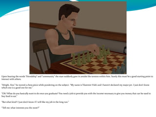 Upon hearing the words “friendship” and “community” the man suddenly gave in amidst the tension within him. Surely this must be a good starting point to
interact with others.
“Alright, fine,” he moved a chess piece while pondering on the subject. “My name is Vlastimir Vidić and I haven’t declared my major yet. I just don’t know
which one is a good one for me.”
“Oh? What do you basically want to do once you graduate? You need a job to provide you with the income necessary to give you money that can be used to
buy food to eat.”
“But what kind? I just don’t know if I will like my job in the long run.”
“Tell me; what interests you the most?”
 