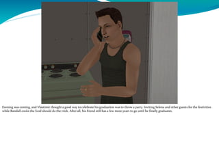 Evening was coming, and Vlastimir thought a good way to celebrate his graduation was to throw a party. Inviting Selena and other guests for the festivities
while Randall cooks the food should do the trick. After all, his friend still has a few more years to go until he finally graduates.
 