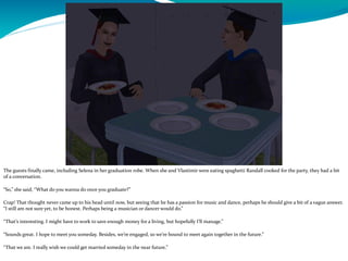 The guests finally came, including Selena in her graduation robe. When she and Vlastimir were eating spaghetti Randall cooked for the party, they had a bit
of a conversation.
“So,” she said, “What do you wanna do once you graduate?”
Crap! That thought never came up to his head until now, but seeing that he has a passion for music and dance, perhaps he should give a bit of a vague answer.
“I still am not sure yet, to be honest. Perhaps being a musician or dancer would do.”
“That’s interesting. I might have to work to save enough money for a living, but hopefully I’ll manage.”
“Sounds great. I hope to meet you someday. Besides, we’re engaged, so we’re bound to meet again together in the future.”
“That we are. I really wish we could get married someday in the near future.”
 