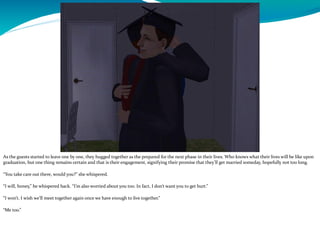 As the guests started to leave one by one, they hugged together as the prepared for the next phase in their lives. Who knows what their lives will be like upon
graduation, but one thing remains certain and that is their engagement, signifying their promise that they’ll get married someday, hopefully not too long.
“You take care out there, would you?” she whispered.
“I will, honey,” he whispered back. “I’m also worried about you too. In fact, I don’t want you to get hurt.”
“I won’t. I wish we’ll meet together again once we have enough to live together.”
“Me too.”
 