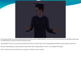 Once Selena had left, he turned towards Randall. Now that the party was finally finished, it was time to step into the world for real. But before he had to go,
he needed someone to take care of the Greek house for him.
“Hey, Randall,” he cried, “Can you take care of this house for me for a while? I don’t want it to get abandoned and taken over by someone I don’t know.”
However, what followed was a silent pause for a few seconds. Then he finally replied, “Ummm… sure. Hopefully I’ll manage.”
Heh, nice of him to take care of the house on my absence. He better not ruin it, though.
 