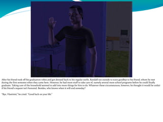 After his friend took off his graduation robes and got dressed back to his regular outfit, Randall ran outside to wave goodbye to his friend, whom he met
during the first semester when they came here. However, he had more stuff to take care of, namely several more school programs before he could finally
graduate. Taking care of the household seemed to add into more things for him to do. Whatever these circumstances, however, he thought it would be unfair
if his friend’s request isn’t honored. Besides, who knows when it will end someday?
“Bye, Vlastimir,” he cried. “Good luck on your life.”
 
