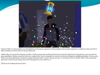 Vlastimir Vidić is an Aries (6/8/8/0/3) with Popularity as his primary aspiration and Knowledge as his secondary aspiration. In addition to that, his OTH is
Music and Dance, and his LTW is to become Rock God.
Additionally, he’s named after Vlastimir of Serbia, a Serbian prince who founded the Vlastimirović dynasty, Serbia’s first ruling dynasty, some time after his
great-grandfather Višeslav united the Serbs into a single nation. Also, he expanded his country’s territory and fought the neighboring Bulgars. His last name,
Vidić, comes from Manchaster United soccer player Nemanja Vidić. It means “the one who sees” or “or those who see” in Serbian. Why I name my founder
after them, I think I’m just being weird, and I’m keeping it as a mere reference. :P
Thank you for reading and see you later!
 