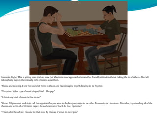 Interests. Right. This is getting even trickier now that Vlastimir must approach others with a friendly attitude without risking the ire of others. After all,
taking baby steps will eventually help others to accept him.
“Music and dancing. I love the sound of them in the air and I can imagine myself dancing to its rhythm.”
“Very nice. What type of music do you like? I like pop.”
“I think any kind of music is fine to me.”
“Great. All you need to do is to call the registrar that you want to declare your major to be either Economics or Literature. After that, try attending all of the
classes and write all of the term papers for each semester. You’ll do fine, I promise.”
“Thanks for the advice; I should do that now. By the way, it’s nice to meet you.”
 