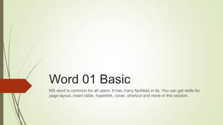 Word 01 Basic
MS word is common for all users. It has many facilities in its. You can get skills for
page layout, insert table, hyperlink, cover, shortcut and more in this section.
 